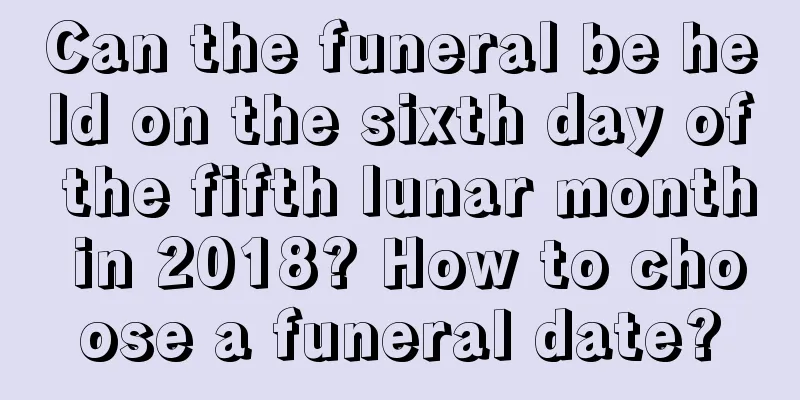Can the funeral be held on the sixth day of the fifth lunar month in 2018? How to choose a funeral date?