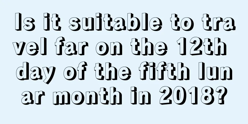 Is it suitable to travel far on the 12th day of the fifth lunar month in 2018?