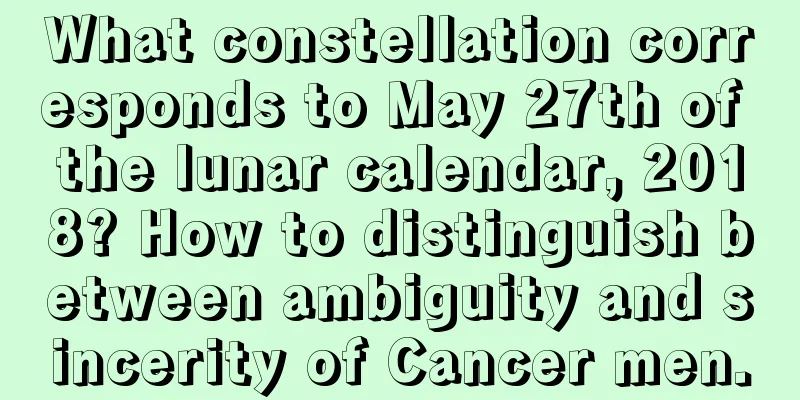 What constellation corresponds to May 27th of the lunar calendar, 2018? How to distinguish between ambiguity and sincerity of Cancer men.