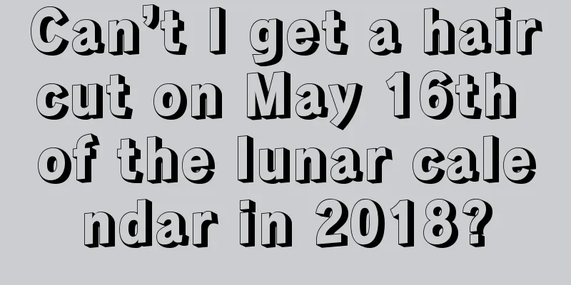 Can’t I get a haircut on May 16th of the lunar calendar in 2018?