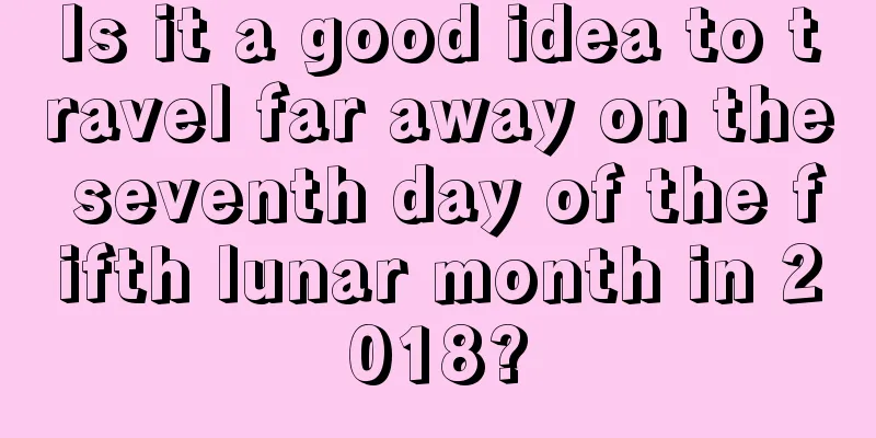 Is it a good idea to travel far away on the seventh day of the fifth lunar month in 2018?