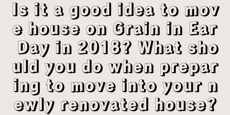 Is it a good idea to move house on Grain in Ear Day in 2018? What should you do when preparing to move into your newly renovated house?