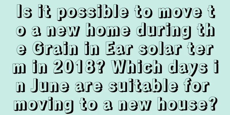 Is it possible to move to a new home during the Grain in Ear solar term in 2018? Which days in June are suitable for moving to a new house?