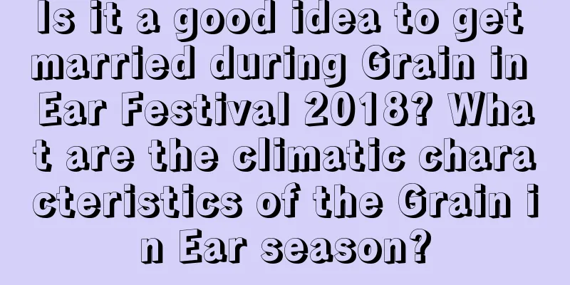 Is it a good idea to get married during Grain in Ear Festival 2018? What are the climatic characteristics of the Grain in Ear season?