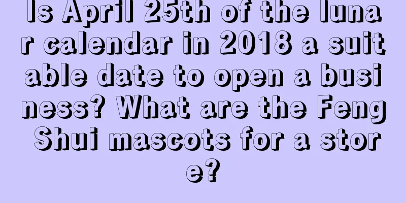 Is April 25th of the lunar calendar in 2018 a suitable date to open a business? What are the Feng Shui mascots for a store?