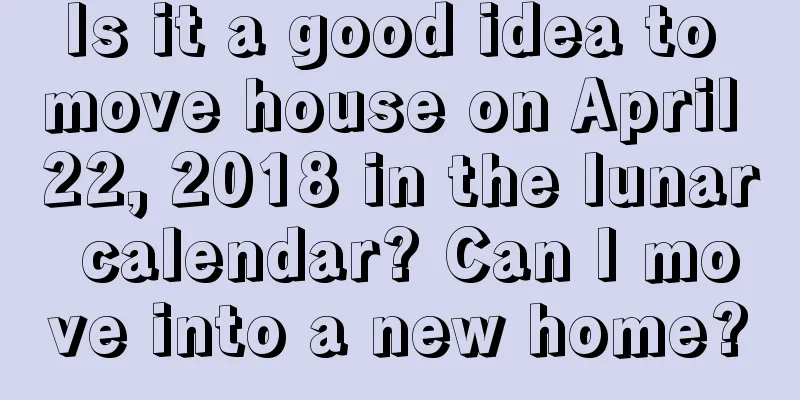 Is it a good idea to move house on April 22, 2018 in the lunar calendar? Can I move into a new home?
