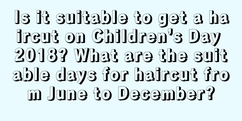 Is it suitable to get a haircut on Children’s Day 2018? What are the suitable days for haircut from June to December?