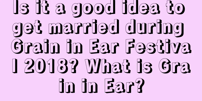 Is it a good idea to get married during Grain in Ear Festival 2018? What is Grain in Ear?
