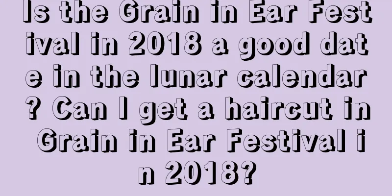 Is the Grain in Ear Festival in 2018 a good date in the lunar calendar? Can I get a haircut in Grain in Ear Festival in 2018?