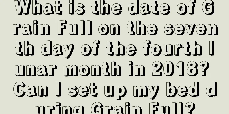 What is the date of Grain Full on the seventh day of the fourth lunar month in 2018? Can I set up my bed during Grain Full?