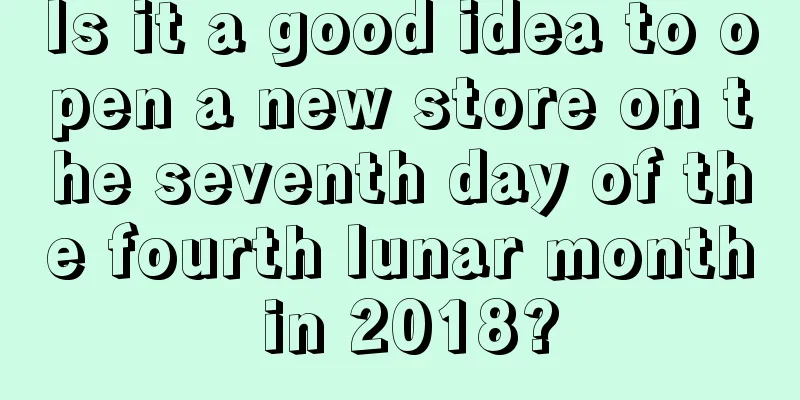 Is it a good idea to open a new store on the seventh day of the fourth lunar month in 2018?