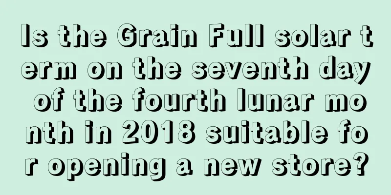 Is the Grain Full solar term on the seventh day of the fourth lunar month in 2018 suitable for opening a new store?