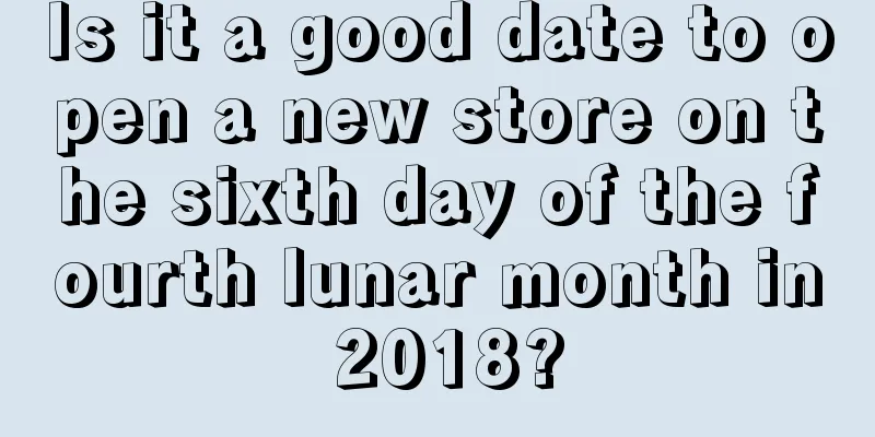Is it a good date to open a new store on the sixth day of the fourth lunar month in 2018?