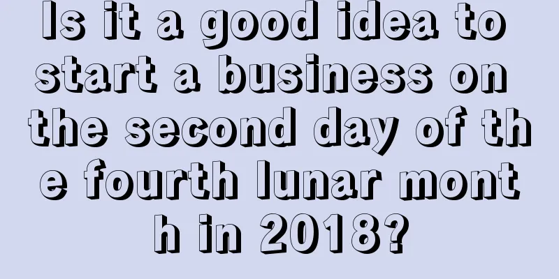 Is it a good idea to start a business on the second day of the fourth lunar month in 2018?