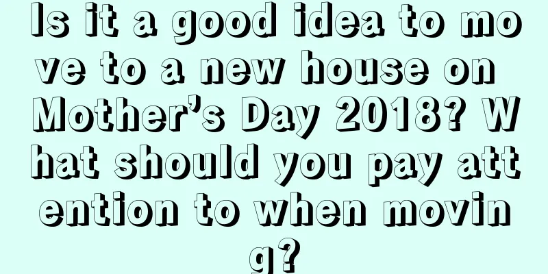 Is it a good idea to move to a new house on Mother’s Day 2018? What should you pay attention to when moving?