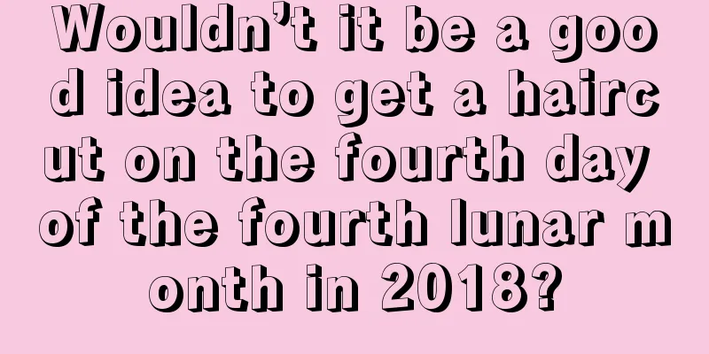 Wouldn’t it be a good idea to get a haircut on the fourth day of the fourth lunar month in 2018?