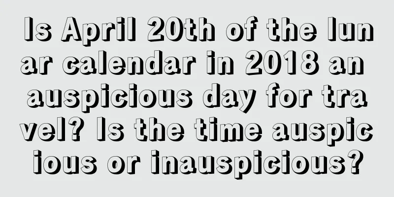 Is April 20th of the lunar calendar in 2018 an auspicious day for travel? Is the time auspicious or inauspicious?