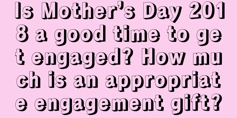 Is Mother’s Day 2018 a good time to get engaged? How much is an appropriate engagement gift?