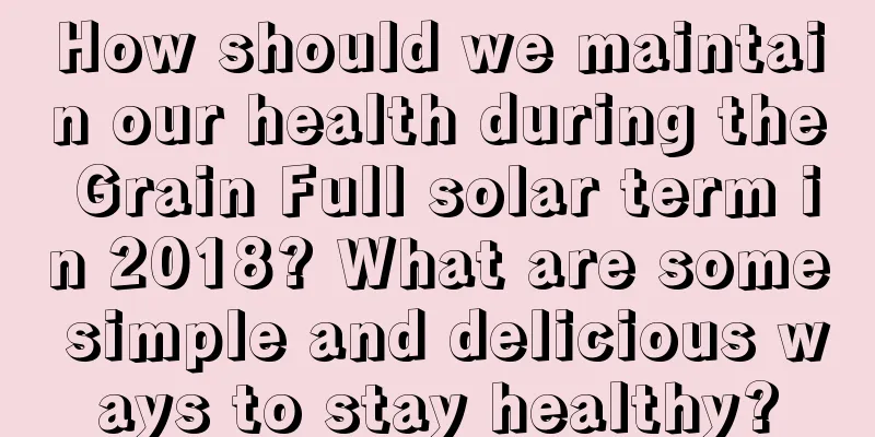 How should we maintain our health during the Grain Full solar term in 2018? What are some simple and delicious ways to stay healthy?