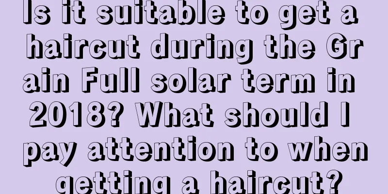 Is it suitable to get a haircut during the Grain Full solar term in 2018? What should I pay attention to when getting a haircut?
