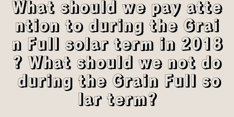 What should we pay attention to during the Grain Full solar term in 2018? What should we not do during the Grain Full solar term?