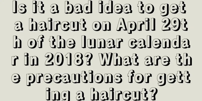 Is it a bad idea to get a haircut on April 29th of the lunar calendar in 2018? What are the precautions for getting a haircut?
