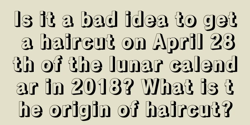Is it a bad idea to get a haircut on April 28th of the lunar calendar in 2018? What is the origin of haircut?