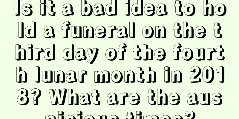 Is it a bad idea to hold a funeral on the third day of the fourth lunar month in 2018? What are the auspicious times?