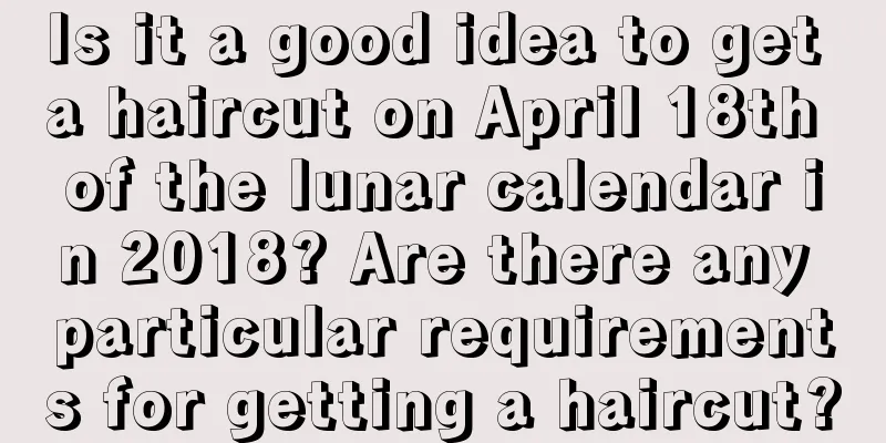 Is it a good idea to get a haircut on April 18th of the lunar calendar in 2018? Are there any particular requirements for getting a haircut?