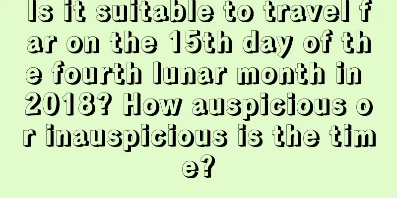 Is it suitable to travel far on the 15th day of the fourth lunar month in 2018? How auspicious or inauspicious is the time?