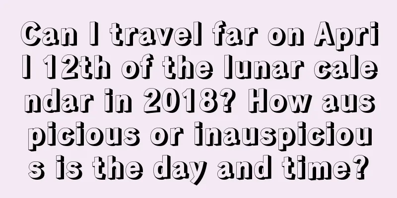 Can I travel far on April 12th of the lunar calendar in 2018? How auspicious or inauspicious is the day and time?