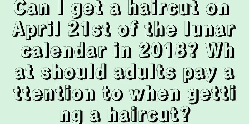 Can I get a haircut on April 21st of the lunar calendar in 2018? What should adults pay attention to when getting a haircut?