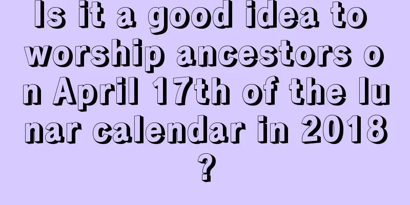 Is it a good idea to worship ancestors on April 17th of the lunar calendar in 2018?