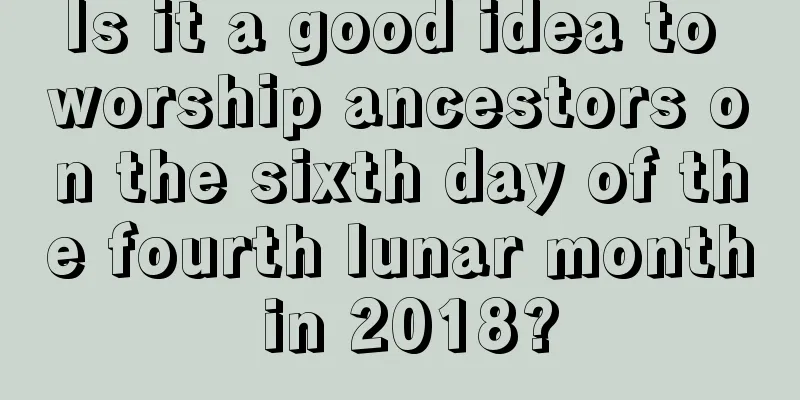 Is it a good idea to worship ancestors on the sixth day of the fourth lunar month in 2018?