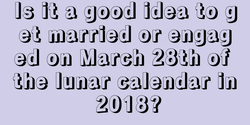 Is it a good idea to get married or engaged on March 28th of the lunar calendar in 2018?