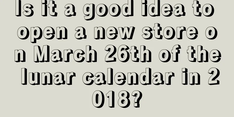 Is it a good idea to open a new store on March 26th of the lunar calendar in 2018?