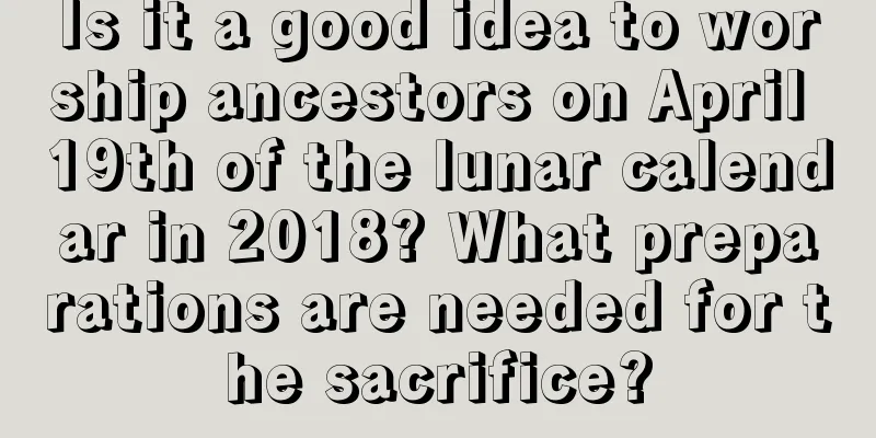 Is it a good idea to worship ancestors on April 19th of the lunar calendar in 2018? What preparations are needed for the sacrifice?