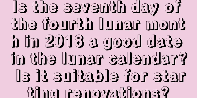 Is the seventh day of the fourth lunar month in 2018 a good date in the lunar calendar? Is it suitable for starting renovations?