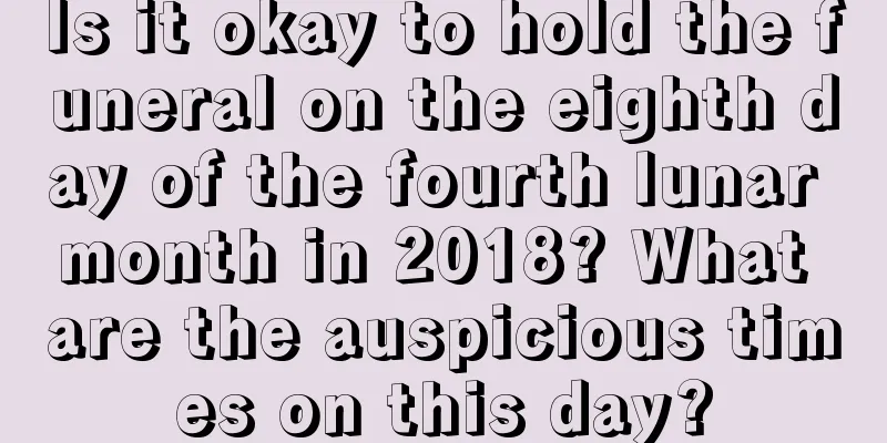 Is it okay to hold the funeral on the eighth day of the fourth lunar month in 2018? What are the auspicious times on this day?