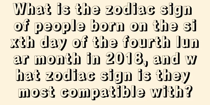 What is the zodiac sign of people born on the sixth day of the fourth lunar month in 2018, and what zodiac sign is they most compatible with?