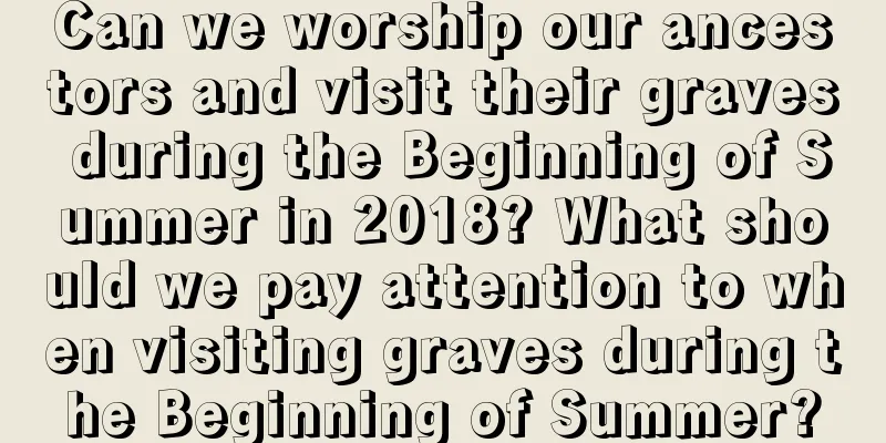 Can we worship our ancestors and visit their graves during the Beginning of Summer in 2018? What should we pay attention to when visiting graves during the Beginning of Summer?