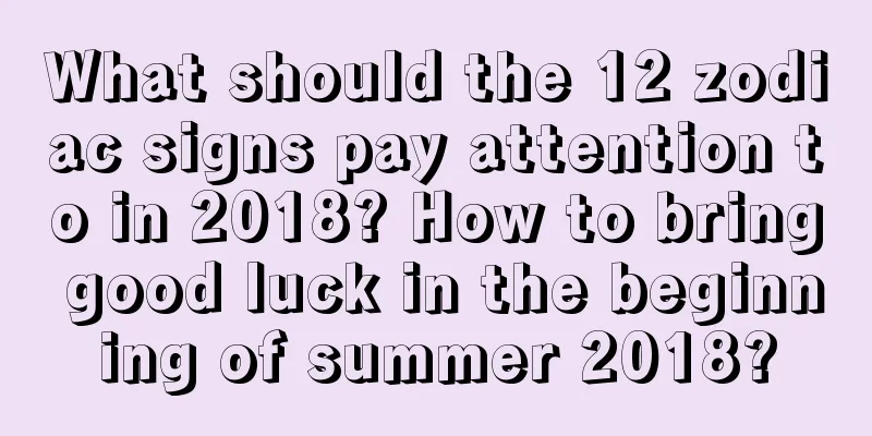 What should the 12 zodiac signs pay attention to in 2018? How to bring good luck in the beginning of summer 2018?