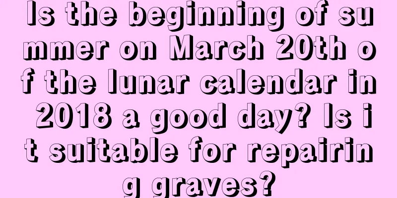 Is the beginning of summer on March 20th of the lunar calendar in 2018 a good day? Is it suitable for repairing graves?