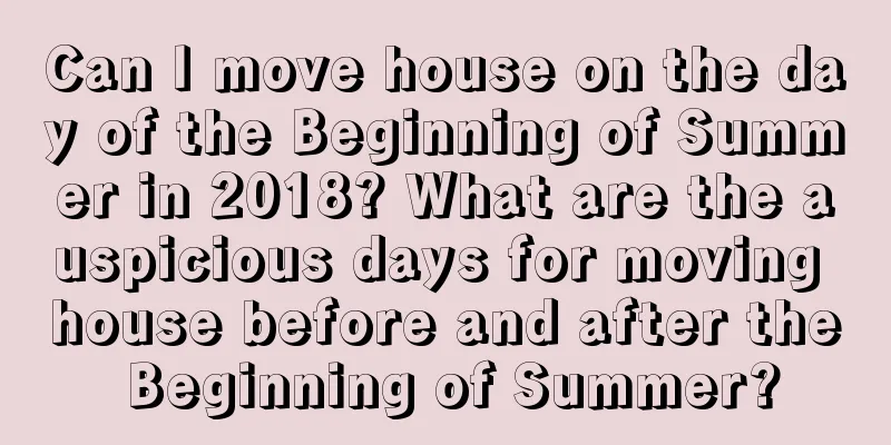 Can I move house on the day of the Beginning of Summer in 2018? What are the auspicious days for moving house before and after the Beginning of Summer?