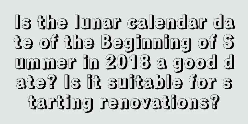 Is the lunar calendar date of the Beginning of Summer in 2018 a good date? Is it suitable for starting renovations?