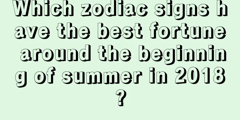 Which zodiac signs have the best fortune around the beginning of summer in 2018?