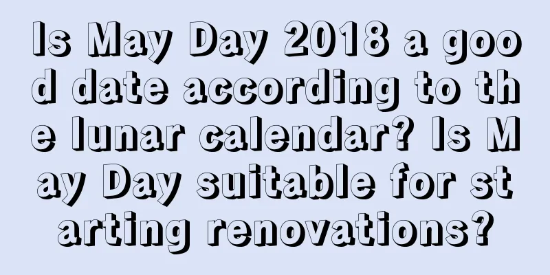 Is May Day 2018 a good date according to the lunar calendar? Is May Day suitable for starting renovations?