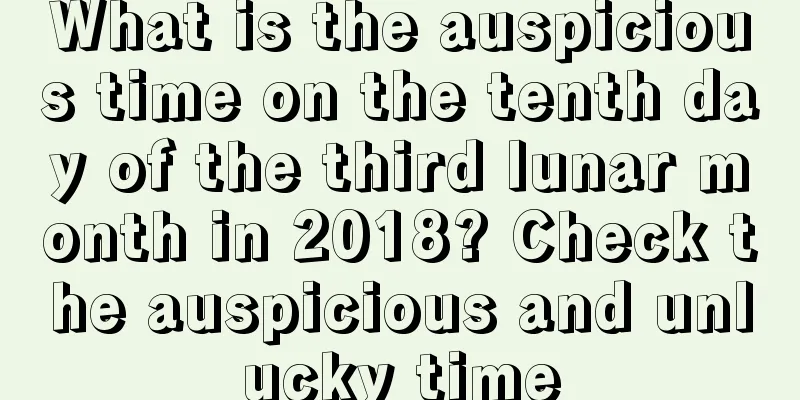 What is the auspicious time on the tenth day of the third lunar month in 2018? Check the auspicious and unlucky time