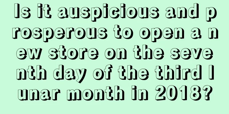 Is it auspicious and prosperous to open a new store on the seventh day of the third lunar month in 2018?