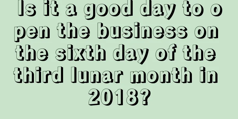 Is it a good day to open the business on the sixth day of the third lunar month in 2018?